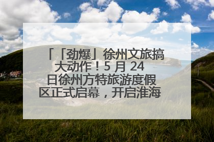 「劲爆」徐州文旅搞大动作！5 月 24 日徐州方特旅游度假区正式启幕，开启淮海旅游新篇章