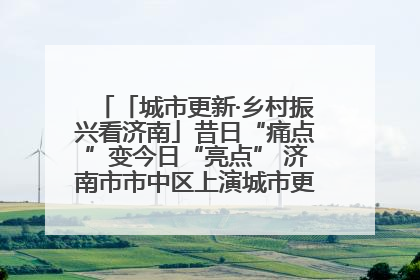 「城市更新·乡村振兴看济南」昔日“痛点”变今日“亮点” 济南市市中区上演城市更新“三部曲”