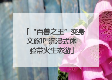 “百兽之王”变身文旅IP 沉浸式体验带火生态游