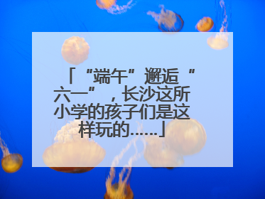 “端午”邂逅“六一”，长沙这所小学的孩子们是这样玩的……