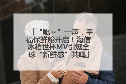 “呲～”一声，幸福保鲜舱开启！海信冰箱世杯MV引爆全球“新鲜感”共鸣