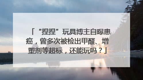 “捏捏”玩具博主自曝患癌，曾多次被检出甲醛、增塑剂等超标，还能玩吗？