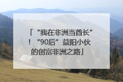 “我在非洲当酋长”！“90后”益阳小伙的创富非洲之路