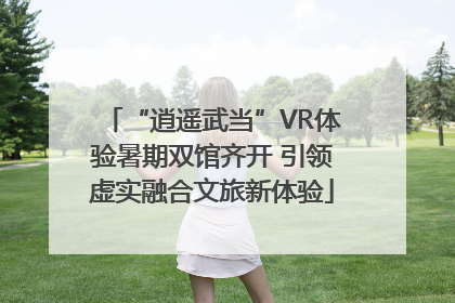 “逍遥武当”VR体验暑期双馆齐开 引领虚实融合文旅新体验