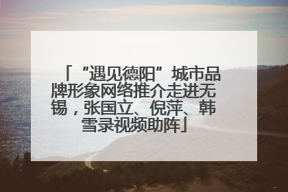 “遇见德阳”城市品牌形象网络推介走进无锡，张国立、倪萍、韩雪录视频助阵