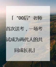 “00后”老师首次送考，一场考试成为两代人的共同成长礼