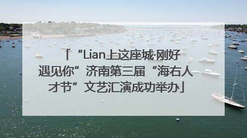 “Lian上这座城·刚好遇见你”济南第三届“海右人才节”文艺汇演成功举办
