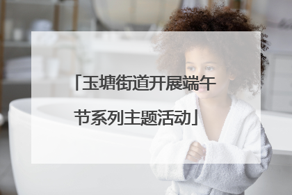 玉塘街道开展端午节系列主题活动