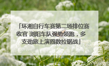 环湘自行车赛第二场排位赛收官 浏阳车队强势领跑，多支劲旅上演圈数拉锯战