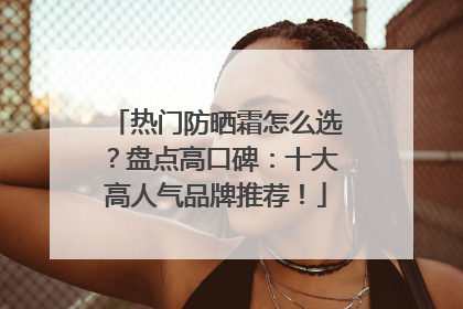 热门防晒霜怎么选？盘点高口碑：十大高人气品牌推荐！