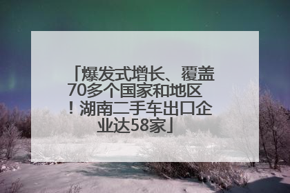 爆发式增长、覆盖70多个国家和地区！湖南二手车出口企业达58家