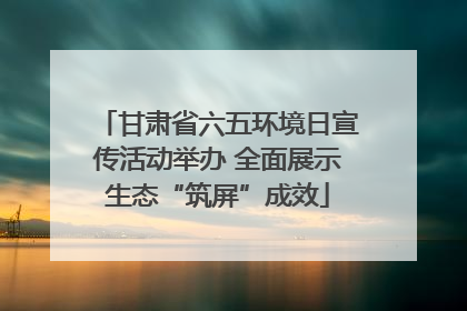 甘肃省六五环境日宣传活动举办 全面展示生态“筑屏”成效