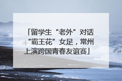 留学生“老外”对话“霸王花”女足，常州上演跨国青春友谊赛