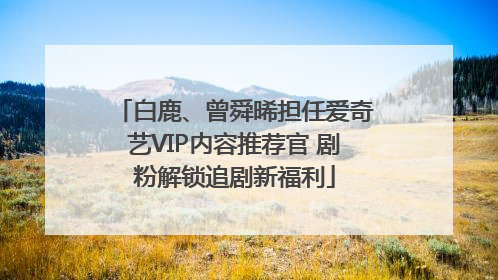 白鹿、曾舜晞担任爱奇艺VIP内容推荐官 剧粉解锁追剧新福利