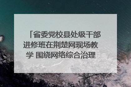 省委党校县处级干部进修班在荆楚网现场教学 围绕网络综合治理工作展开交流
