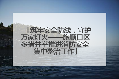 筑牢安全防线，守护万家灯火——旅顺口区多措并举推进消防安全集中整治工作