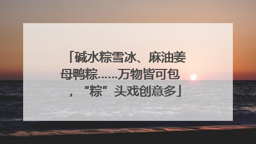 碱水粽雪冰、麻油姜母鸭粽……万物皆可包，“粽”头戏创意多