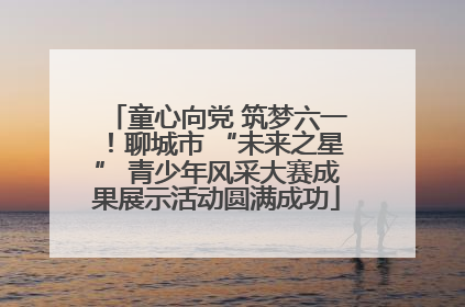 童心向党 筑梦六一！聊城市 “未来之星” 青少年风采大赛成果展示活动圆满成功