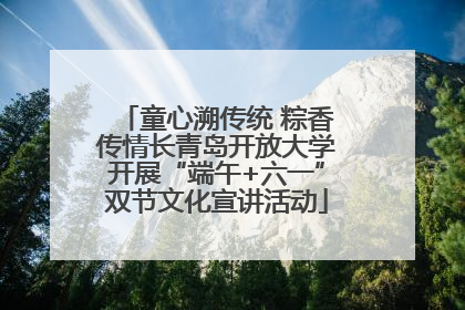 童心溯传统 粽香传情长青岛开放大学开展“端午+六一”双节文化宣讲活动