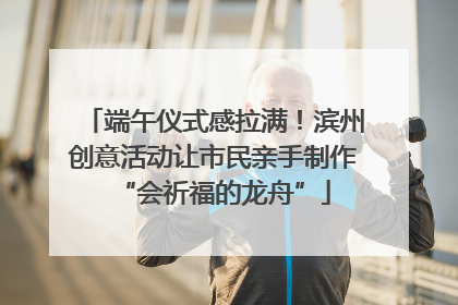 端午仪式感拉满！滨州创意活动让市民亲手制作“会祈福的龙舟”