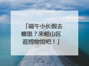 端午小长假去哪里？来崂山区逛博物馆吧！