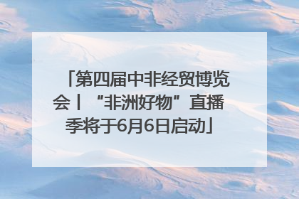 第四届中非经贸博览会丨“非洲好物”直播季将于6月6日启动