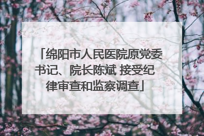 绵阳市人民医院原党委书记、院长陈斌 接受纪律审查和监察调查
