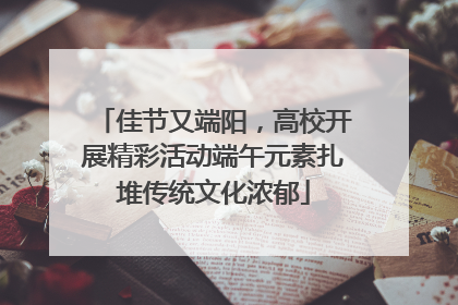 佳节又端阳，高校开展精彩活动端午元素扎堆传统文化浓郁