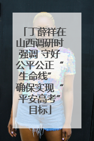 丁薛祥在山西调研时强调 守好公平公正“生命线” 确保实现“平安高考”目标