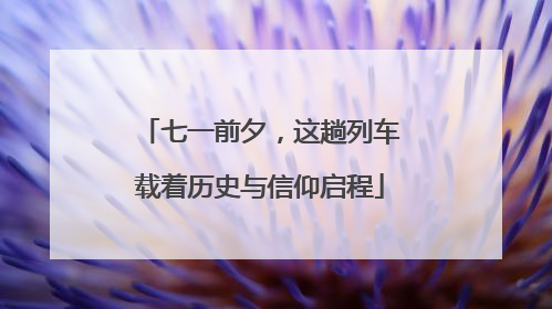 七一前夕，这趟列车载着历史与信仰启程