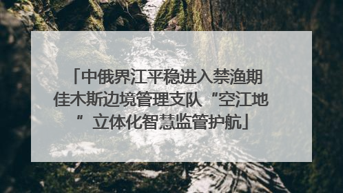 中俄界江平稳进入禁渔期 佳木斯边境管理支队“空江地”立体化智慧监管护航