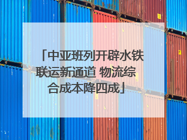 中亚班列开辟水铁联运新通道 物流综合成本降四成