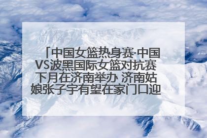 中国女篮热身赛·中国VS波黑国际女篮对抗赛下月在济南举办 济南姑娘张子宇有望在家门口迎来国家队首秀