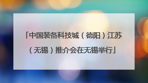 中国装备科技城（德阳）江苏（无锡）推介会在无锡举行