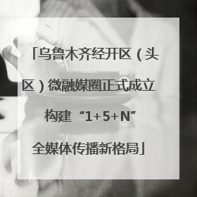 乌鲁木齐经开区（头区）微融媒圈正式成立 构建“1+5+N”全媒体传播新格局