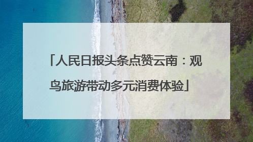 人民日报头条点赞云南：观鸟旅游带动多元消费体验