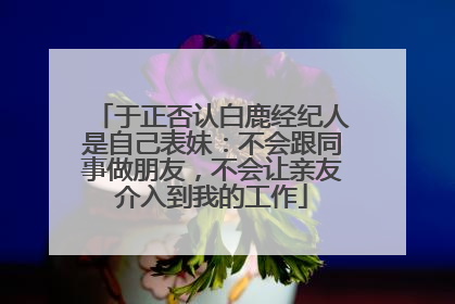 于正否认白鹿经纪人是自己表妹：不会跟同事做朋友，不会让亲友介入到我的工作