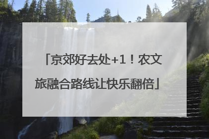 京郊好去处+1！农文旅融合路线让快乐翻倍