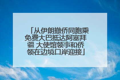 从伊朗撤侨同胞乘免费大巴抵达阿塞拜疆 大使馆领事和侨领在边境口岸迎接