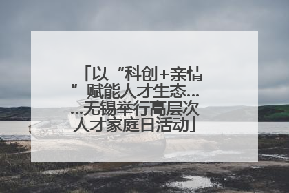 以“科创+亲情”赋能人才生态……无锡举行高层次人才家庭日活动