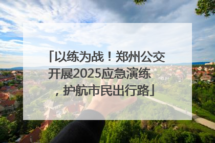 以练为战！郑州公交开展2025应急演练，护航市民出行路