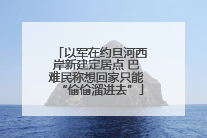 以军在约旦河西岸新建定居点 巴难民称想回家只能“偷偷溜进去”