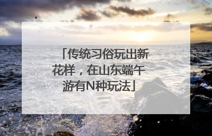 传统习俗玩出新花样，在山东端午游有N种玩法