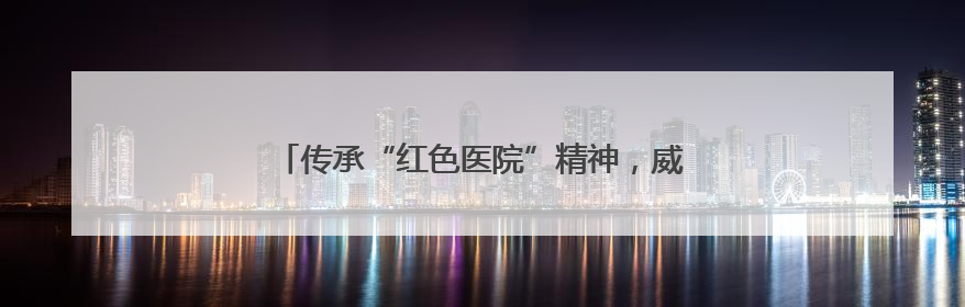 传承“红色医院”精神，威海市中心医院荣耀出“圈”