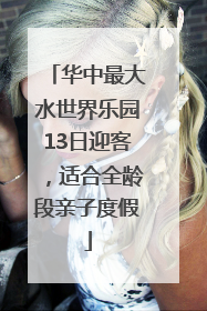 华中最大水世界乐园13日迎客，适合全龄段亲子度假