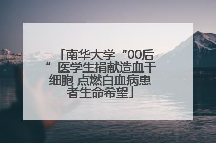 南华大学“00后”医学生捐献造血干细胞 点燃白血病患者生命希望