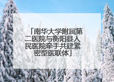 南华大学附属第二医院与衡阳县人民医院牵手共建紧密型医联体
