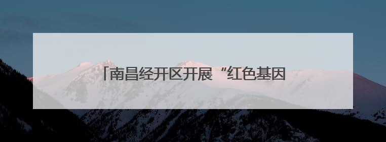 南昌经开区开展“红色基因传承达人行”活动（图）