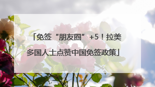免签“朋友圈”+5！拉美多国人士点赞中国免签政策