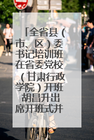 全省县（市、区）委书记培训班在省委党校（甘肃行政学院）开班 胡昌升出席开班式并讲话